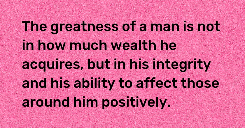 The greatness of a man is not in how much wealth he acquires, but in his integrity and his ability to affect those around him positively.