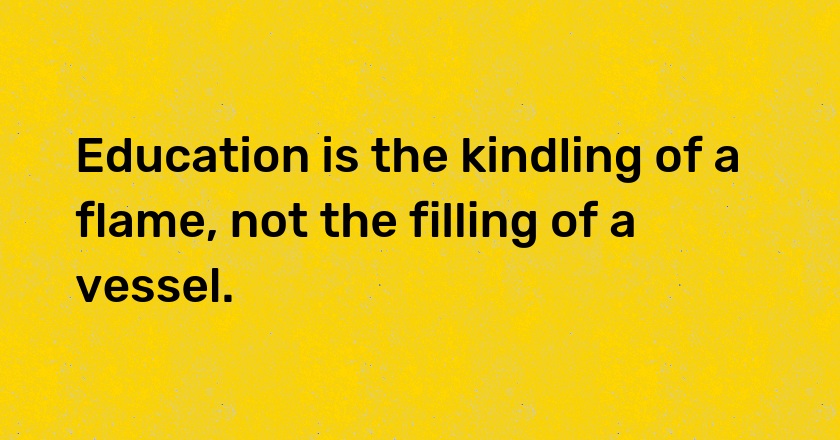 Education is the kindling of a flame, not the filling of a vessel.