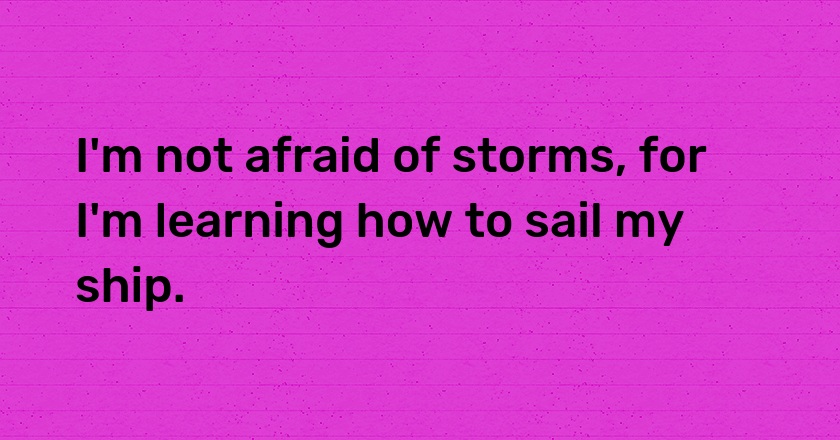 I'm not afraid of storms, for I'm learning how to sail my ship.