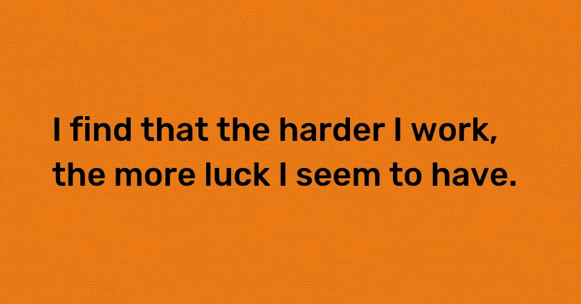 I find that the harder I work, the more luck I seem to have.