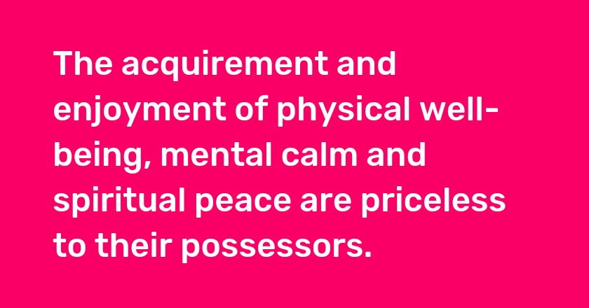 The acquirement and enjoyment of physical well-being, mental calm and spiritual peace are priceless to their possessors.