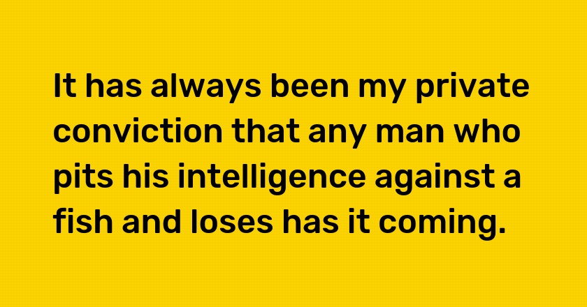 It has always been my private conviction that any man who pits his intelligence against a fish and loses has it coming.