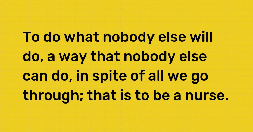 To do what nobody else will do, a way that nobody else can do, in spite of all we go through; that is to be a nurse.