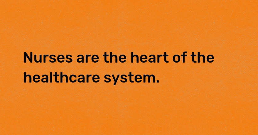 Nurses are the heart of the healthcare system.