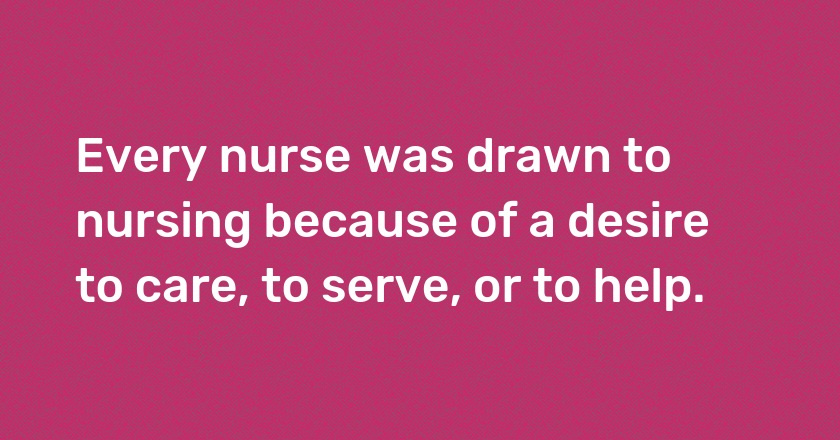 Every nurse was drawn to nursing because of a desire to care, to serve, or to help.