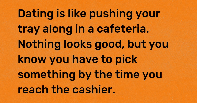 Dating is like pushing your tray along in a cafeteria. Nothing looks good, but you know you have to pick something by the time you reach the cashier.