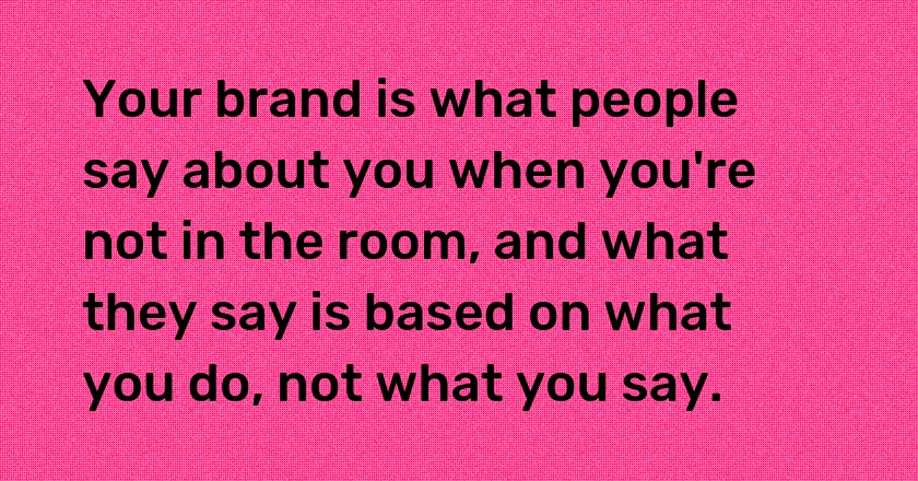 Your brand is what people say about you when you're not in the room, and what they say is based on what you do, not what you say.