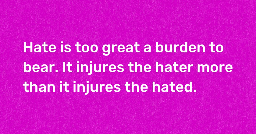 Hate is too great a burden to bear. It injures the hater more than it injures the hated.