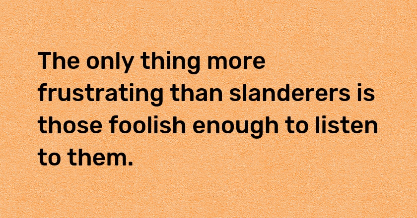 The only thing more frustrating than slanderers is those foolish enough to listen to them.