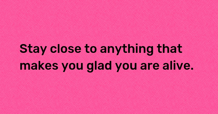 Stay close to anything that makes you glad you are alive.