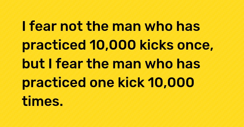 I fear not the man who has practiced 10,000 kicks once, but I fear the man who has practiced one kick 10,000 times.