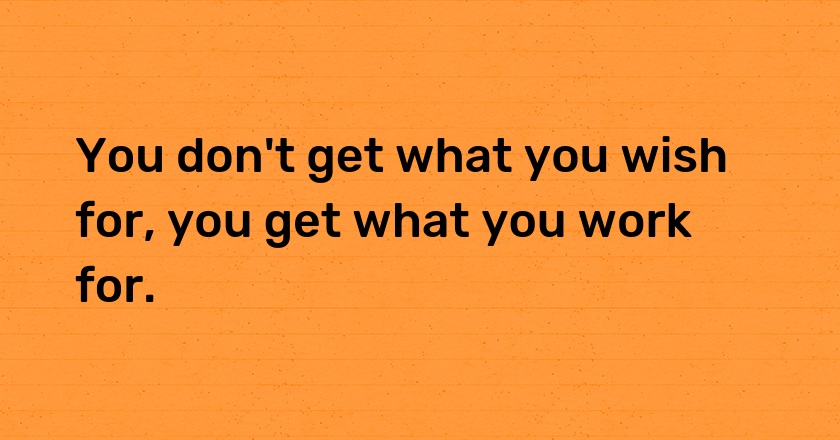 You don't get what you wish for, you get what you work for.