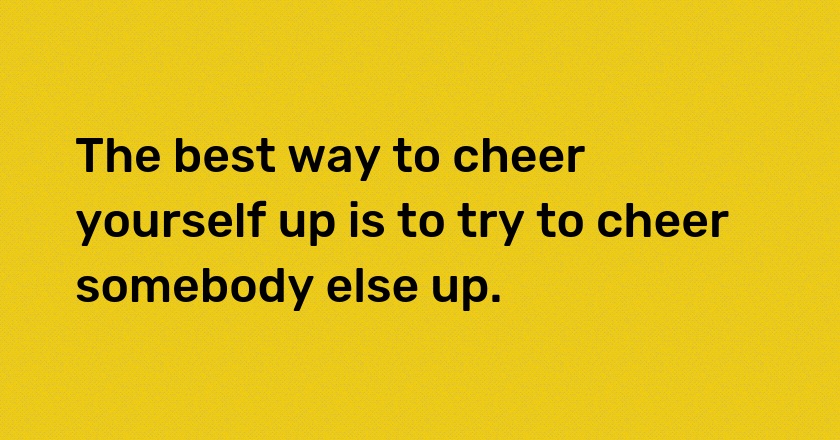 The best way to cheer yourself up is to try to cheer somebody else up.