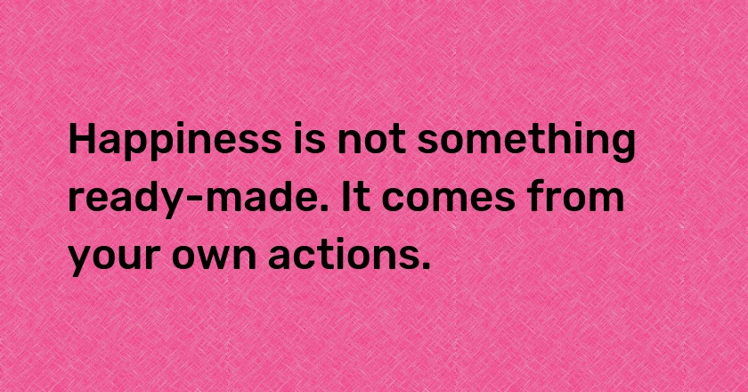 Happiness is not something ready-made. It comes from your own actions.