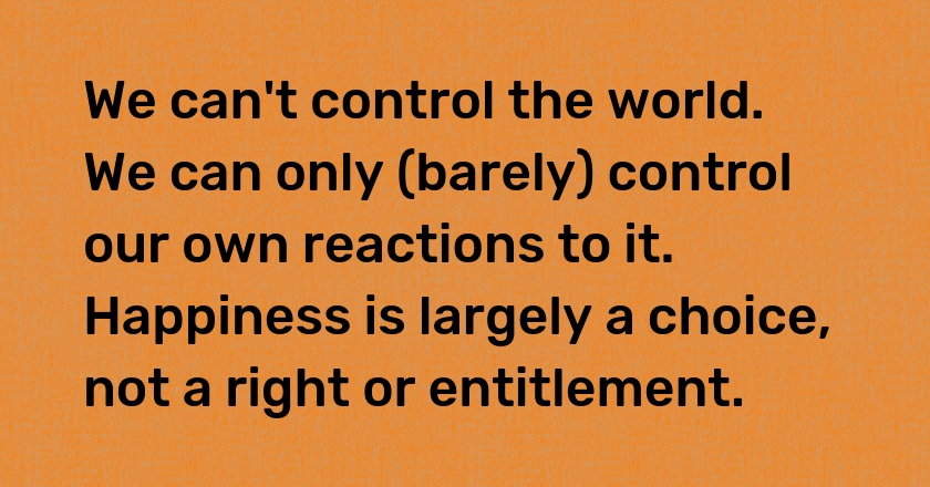 We can't control the world. We can only (barely) control our own reactions to it. Happiness is largely a choice, not a right or entitlement.