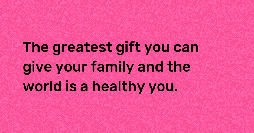 The greatest gift you can give your family and the world is a healthy you.