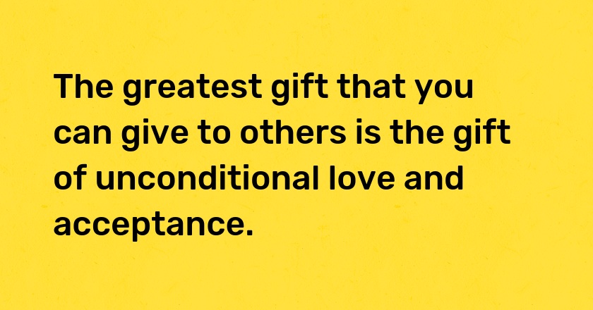 The greatest gift that you can give to others is the gift of unconditional love and acceptance.