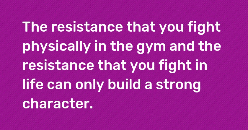 The resistance that you fight physically in the gym and the resistance that you fight in life can only build a strong character.