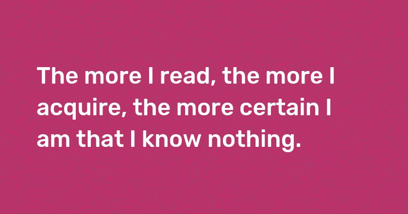 The more I read, the more I acquire, the more certain I am that I know nothing.