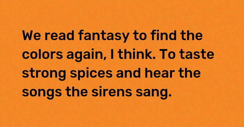 We read fantasy to find the colors again, I think. To taste strong spices and hear the songs the sirens sang.