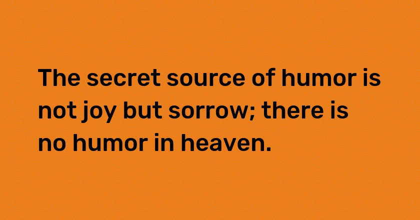 The secret source of humor is not joy but sorrow; there is no humor in heaven.