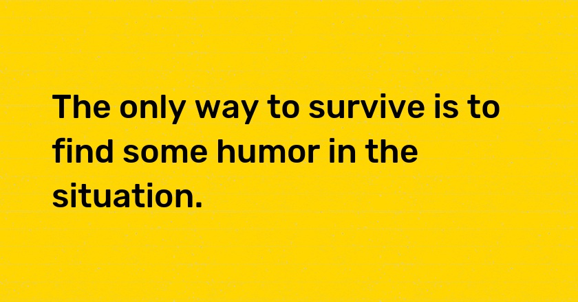 The only way to survive is to find some humor in the situation.