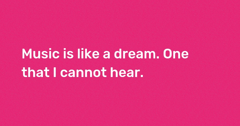 Music is like a dream. One that I cannot hear.