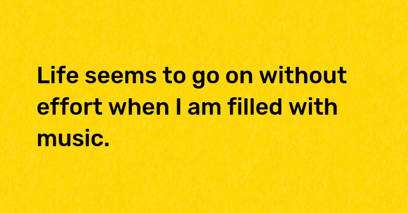 Life seems to go on without effort when I am filled with music.