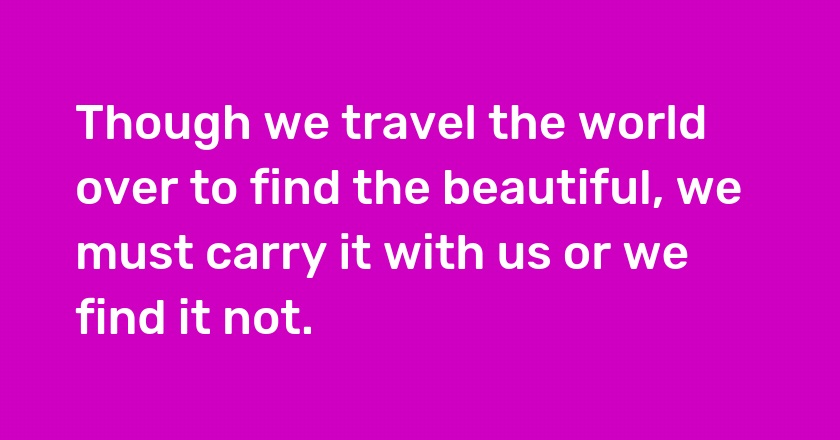 Though we travel the world over to find the beautiful, we must carry it with us or we find it not.