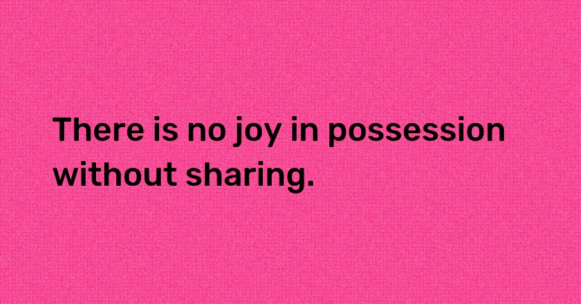 There is no joy in possession without sharing.