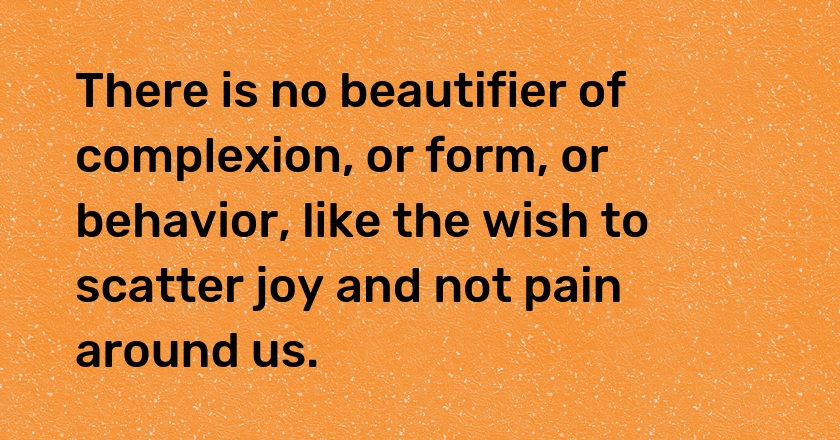 There is no beautifier of complexion, or form, or behavior, like the wish to scatter joy and not pain around us.