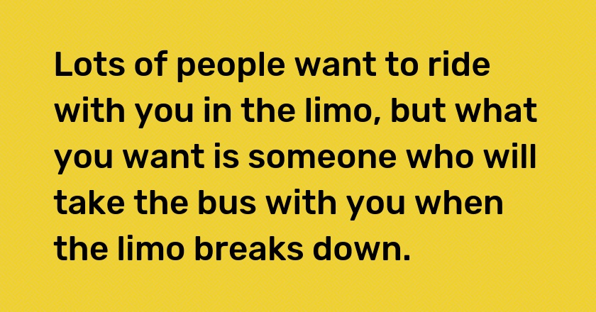 Lots of people want to ride with you in the limo, but what you want is someone who will take the bus with you when the limo breaks down.