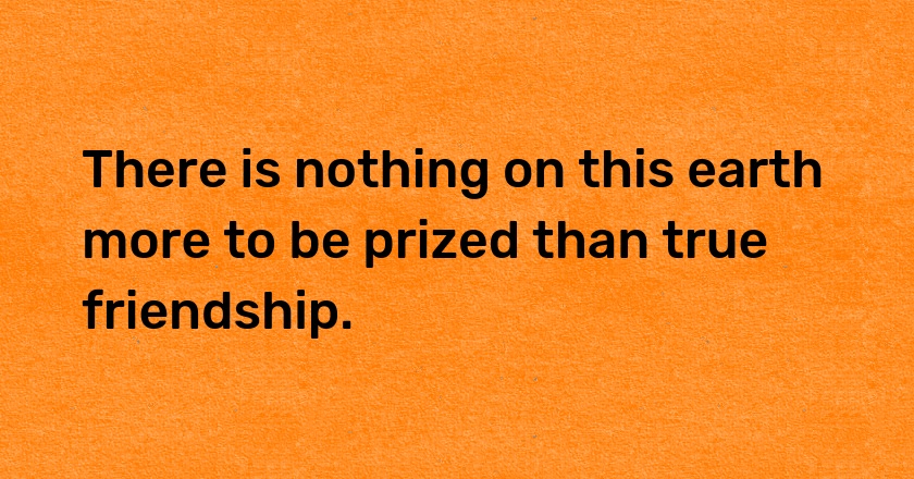 There is nothing on this earth more to be prized than true friendship.