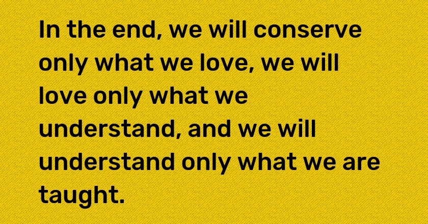 In the end, we will conserve only what we love, we will love only what we understand, and we will understand only what we are taught.