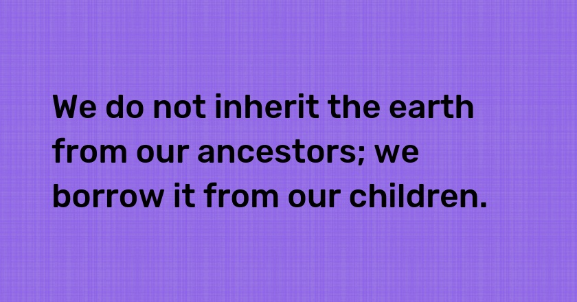 We do not inherit the earth from our ancestors; we borrow it from our children.