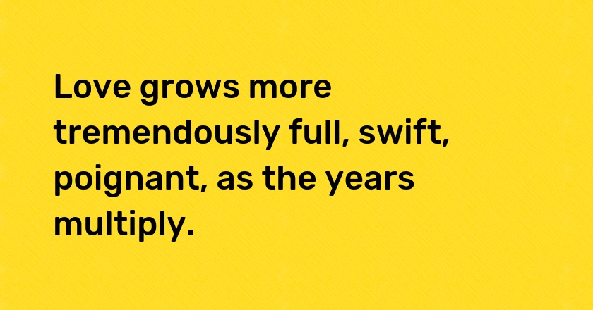 Love grows more tremendously full, swift, poignant, as the years multiply.