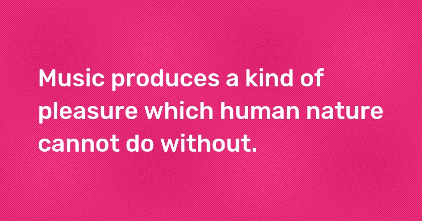 Music produces a kind of pleasure which human nature cannot do without.