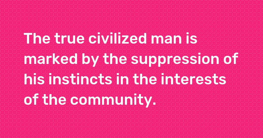 The true civilized man is marked by the suppression of his instincts in the interests of the community.