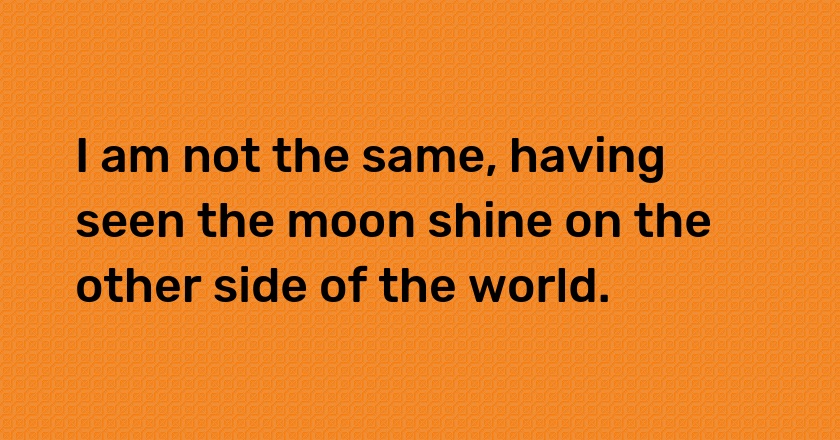 I am not the same, having seen the moon shine on the other side of the world.