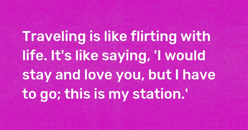 Traveling is like flirting with life. It's like saying, 'I would stay and love you, but I have to go; this is my station.'