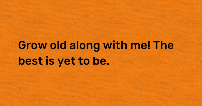 Grow old along with me! The best is yet to be.