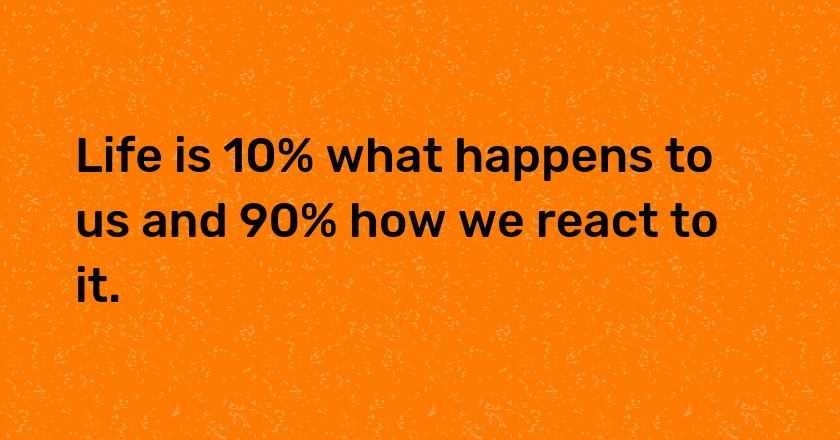 Life is 10% what happens to us and 90% how we react to it.