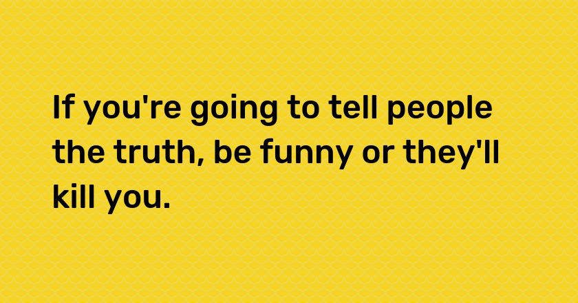 If you're going to tell people the truth, be funny or they'll kill you.