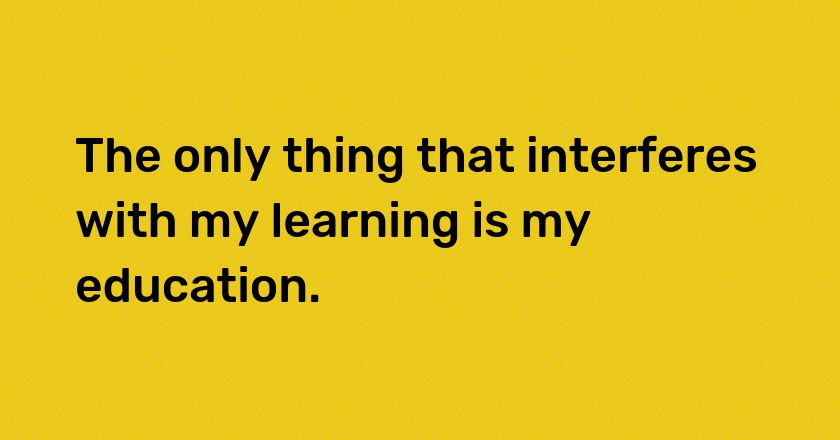 The only thing that interferes with my learning is my education.