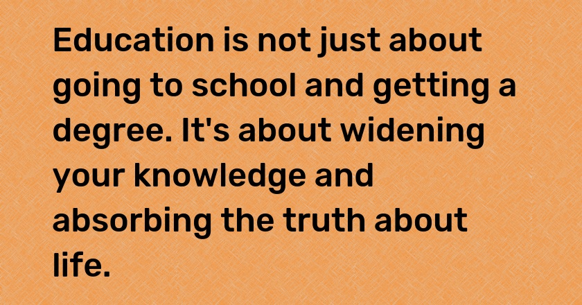 Education is not just about going to school and getting a degree. It's about widening your knowledge and absorbing the truth about life.