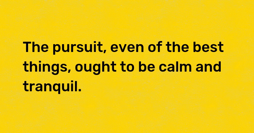 The pursuit, even of the best things, ought to be calm and tranquil.