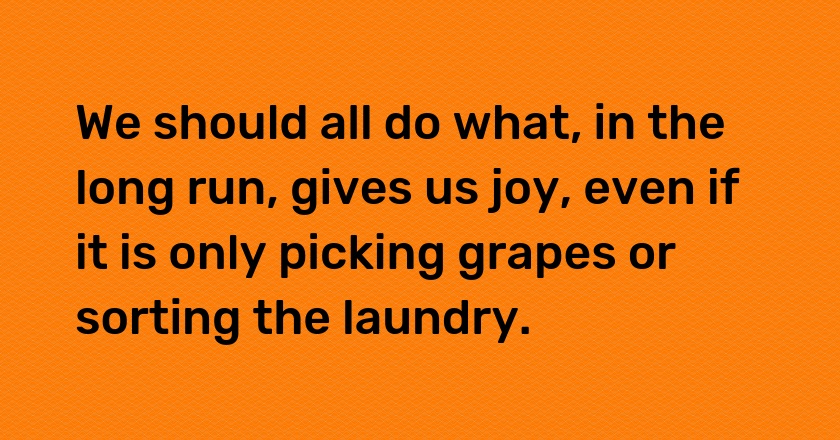 We should all do what, in the long run, gives us joy, even if it is only picking grapes or sorting the laundry.