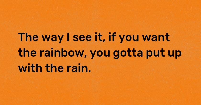 The way I see it, if you want the rainbow, you gotta put up with the rain.