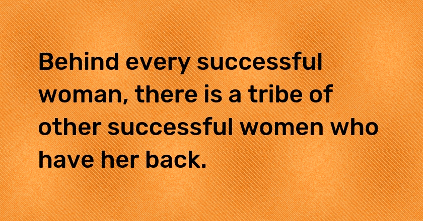 Behind every successful woman, there is a tribe of other successful women who have her back.