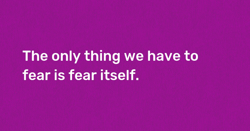 The only thing we have to fear is fear itself.